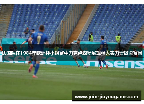 法国队在1984年欧洲杯小组赛中力克卢森堡展现强大实力晋级决赛圈