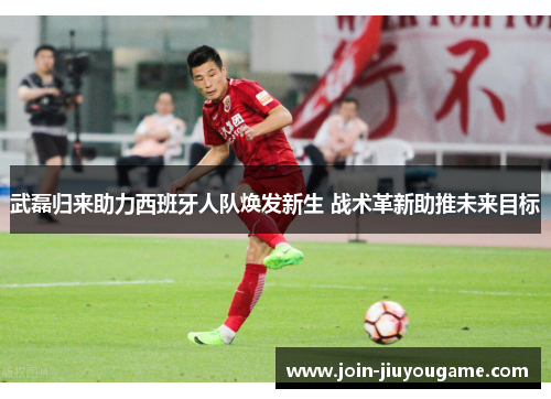 武磊归来助力西班牙人队焕发新生 战术革新助推未来目标