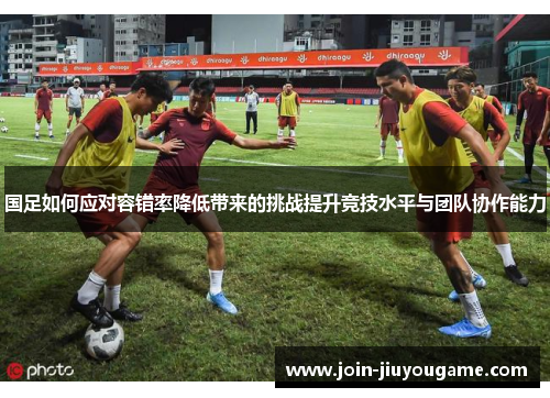国足如何应对容错率降低带来的挑战提升竞技水平与团队协作能力