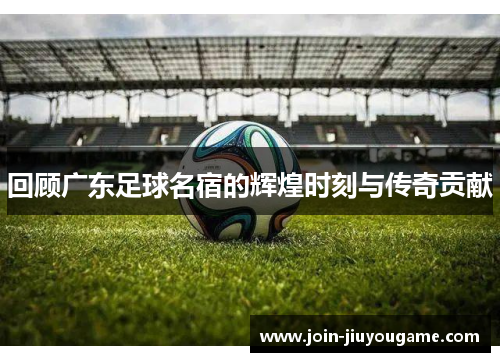 回顾广东足球名宿的辉煌时刻与传奇贡献