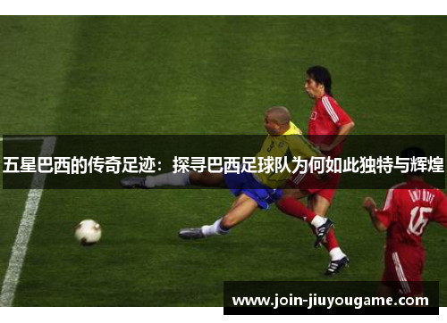 五星巴西的传奇足迹：探寻巴西足球队为何如此独特与辉煌