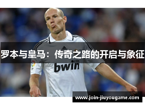 罗本与皇马:传奇之路的开启与象征 罗本与皇马:传奇之路的开启与象征